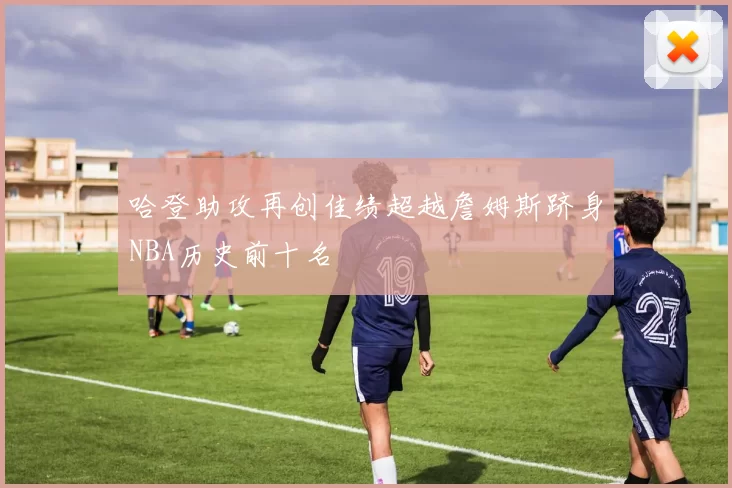 哈登助攻再创佳绩超越詹姆斯跻身NBA历史前十名