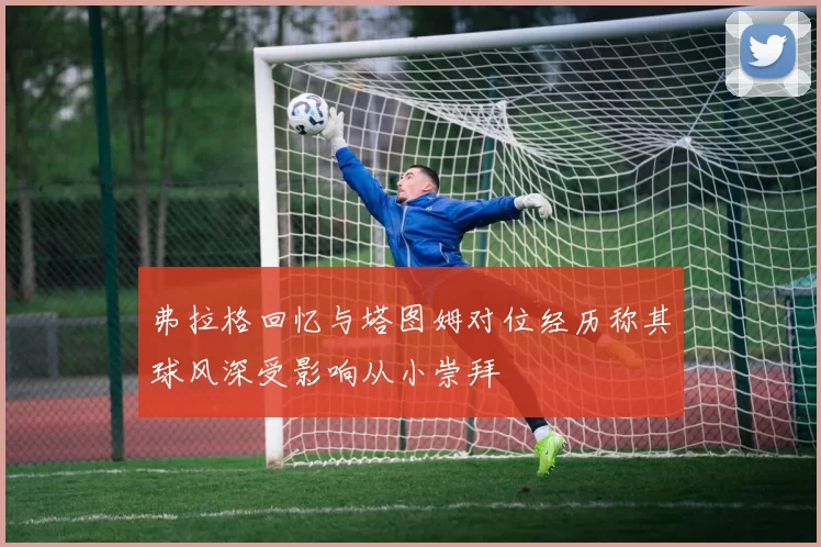 弗拉格回忆与塔图姆对位经历称其球风深受影响从小崇拜
