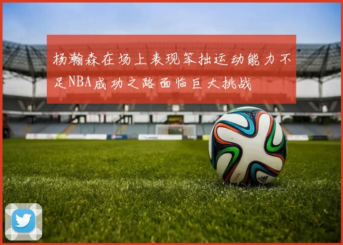 杨瀚森在场上表现笨拙运动能力不足NBA成功之路面临巨大挑战