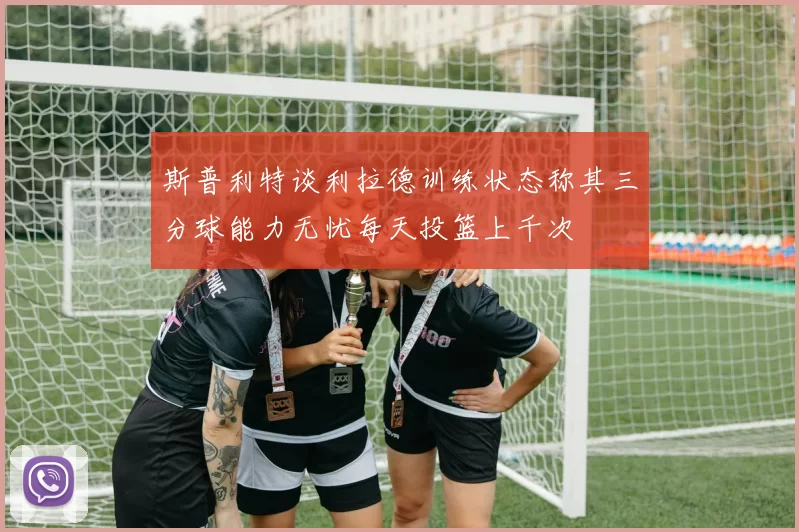 斯普利特谈利拉德训练状态称其三分球能力无忧每天投篮上千次