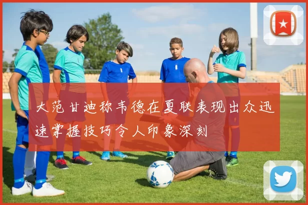 大范甘迪称韦德在夏联表现出众迅速掌握技巧令人印象深刻