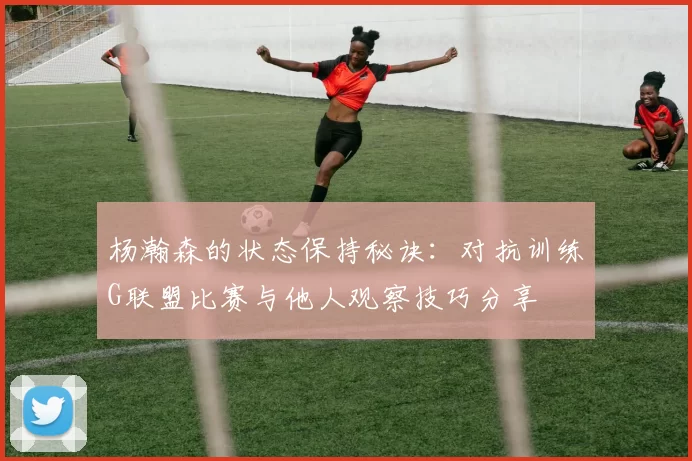 杨瀚森的状态保持秘诀：对抗训练G联盟比赛与他人观察技巧分享