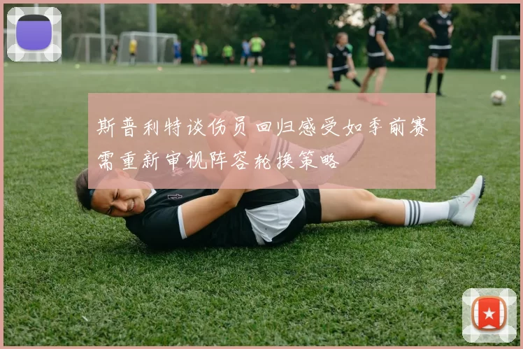 斯普利特谈伤员回归感受如季前赛需重新审视阵容轮换策略
