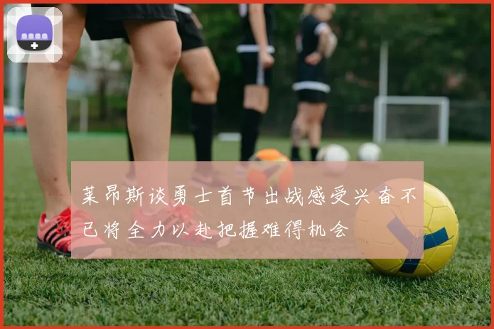 莱昂斯谈勇士首节出战感受兴奋不已将全力以赴把握难得机会