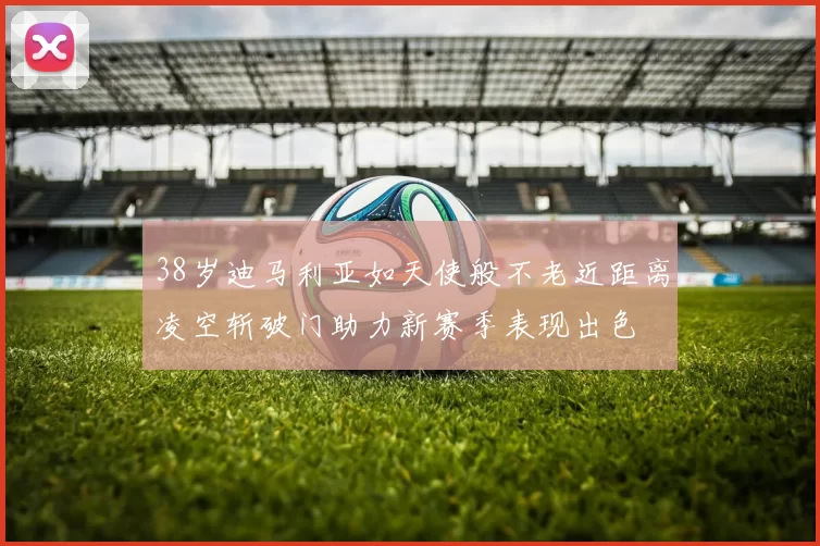 38岁迪马利亚如天使般不老近距离凌空斩破门助力新赛季表现出色