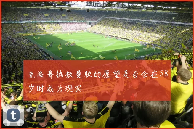 克洛普执教曼联的愿望是否会在58岁时成为现实