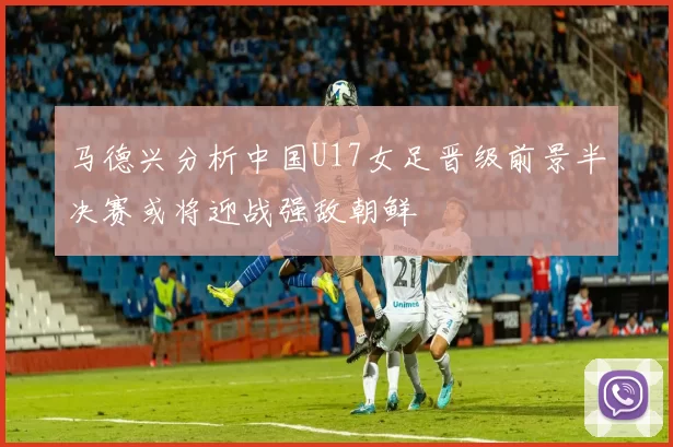 马德兴分析中国U17女足晋级前景半决赛或将迎战强敌朝鲜