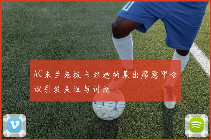 AC米兰老板卡尔迪纳莱出席意甲会议引发关注与讨论