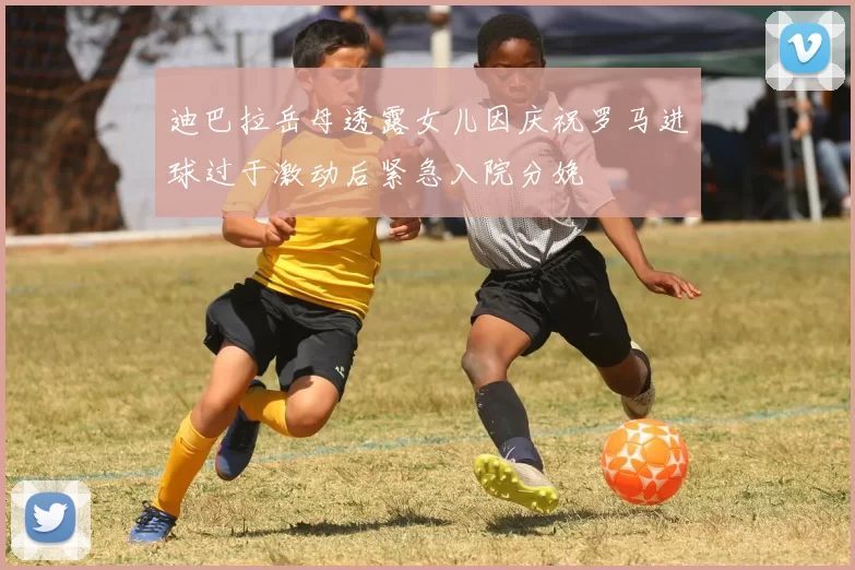 迪巴拉岳母透露女儿因庆祝罗马进球过于激动后紧急入院分娩
