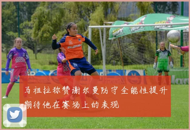 马祖拉称赞谢尔曼防守全能性提升期待他在赛场上的表现