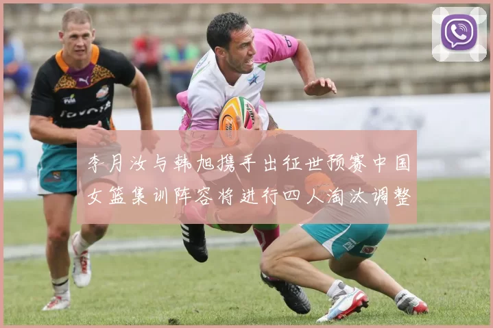 李月汝与韩旭携手出征世预赛中国女篮集训阵容将进行四人淘汰调整