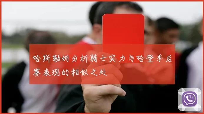哈斯勒姆分析骑士实力与哈登季后赛表现的相似之处