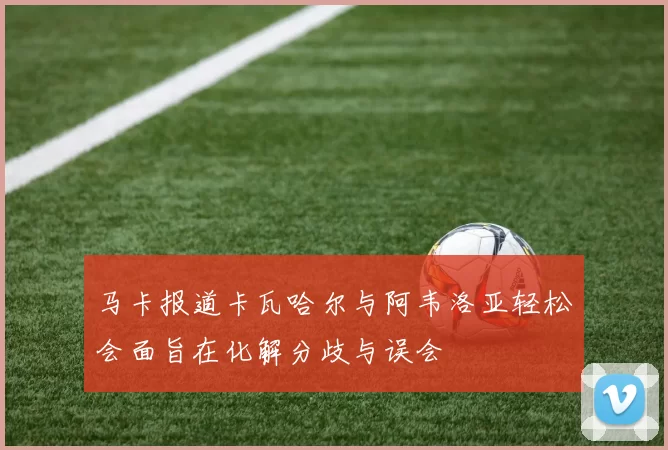 马卡报道卡瓦哈尔与阿韦洛亚轻松会面旨在化解分歧与误会