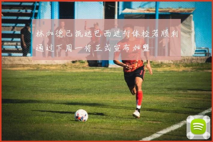 林加德已抵达巴西进行体检若顺利通过下周一将正式宣布加盟