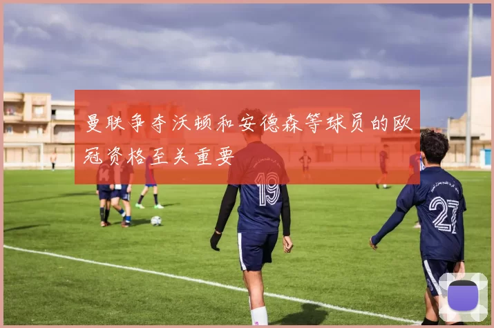 曼联争夺沃顿和安德森等球员的欧冠资格至关重要