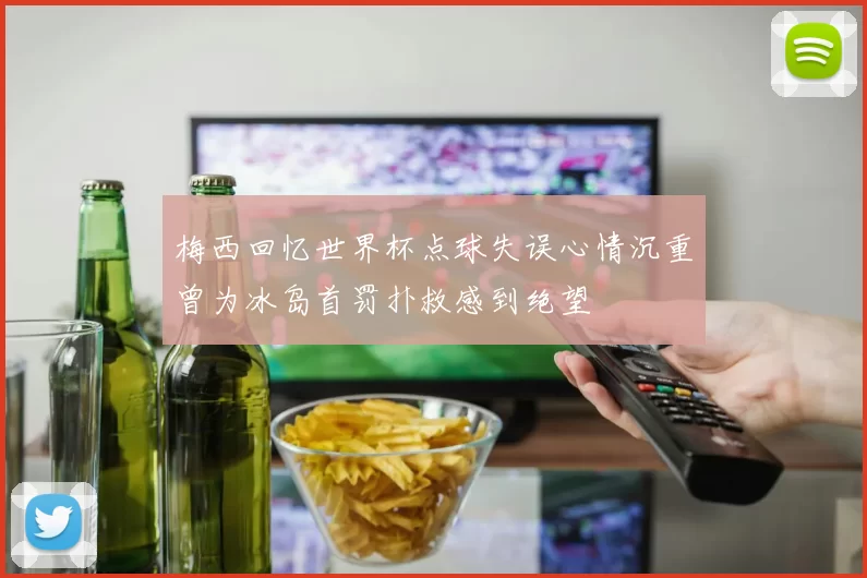 梅西回忆世界杯点球失误心情沉重曾为冰岛首罚扑救感到绝望